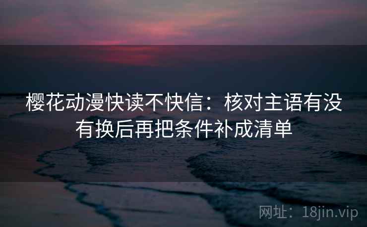 樱花动漫快读不快信：核对主语有没有换后再把条件补成清单