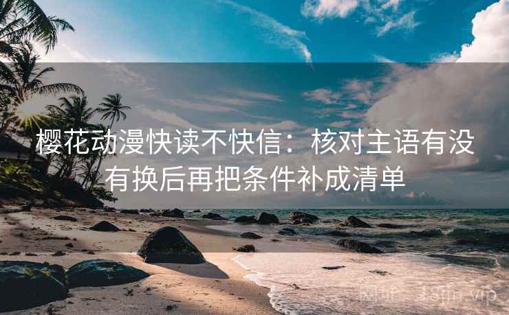 樱花动漫快读不快信：核对主语有没有换后再把条件补成清单