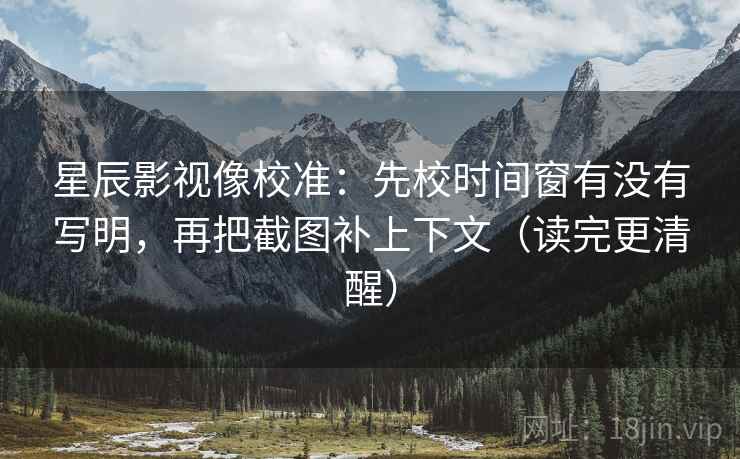 星辰影视像校准：先校时间窗有没有写明，再把截图补上下文（读完更清醒）
