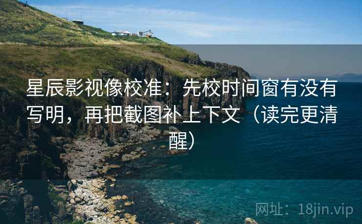 星辰影视像校准：先校时间窗有没有写明，再把截图补上下文（读完更清醒）