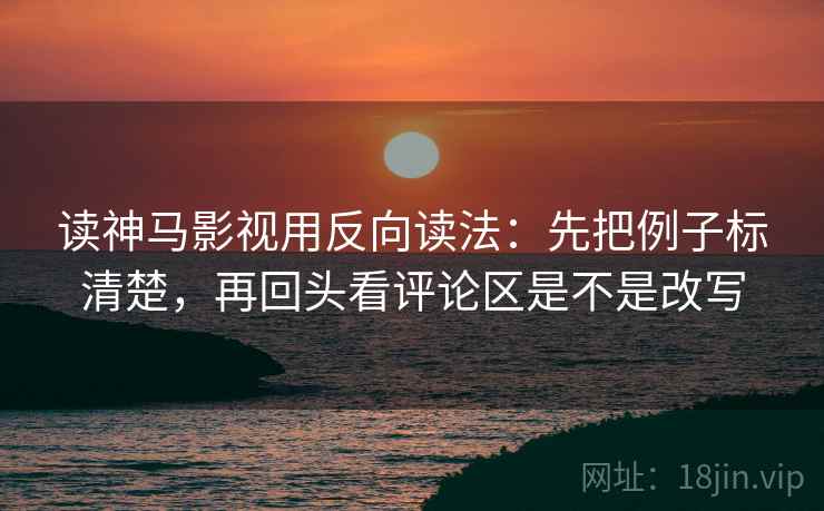 读神马影视用反向读法：先把例子标清楚，再回头看评论区是不是改写