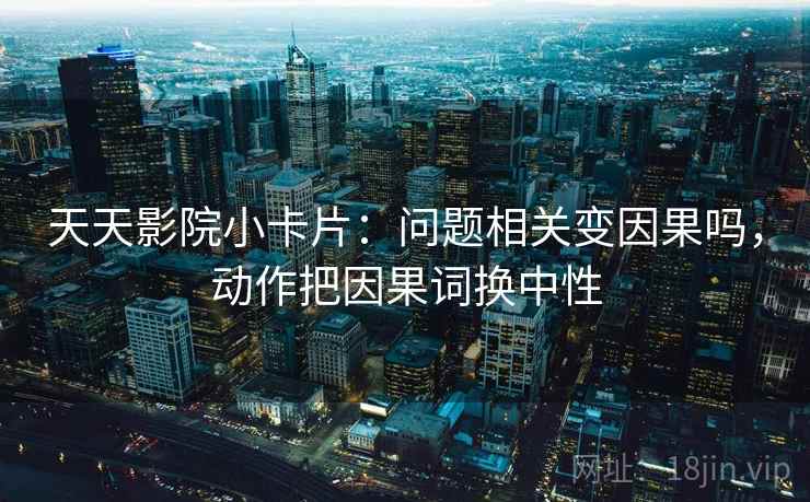 天天影院小卡片：问题相关变因果吗，动作把因果词换中性