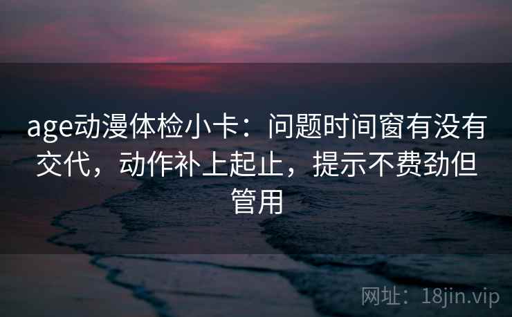 age动漫体检小卡：问题时间窗有没有交代，动作补上起止，提示不费劲但管用