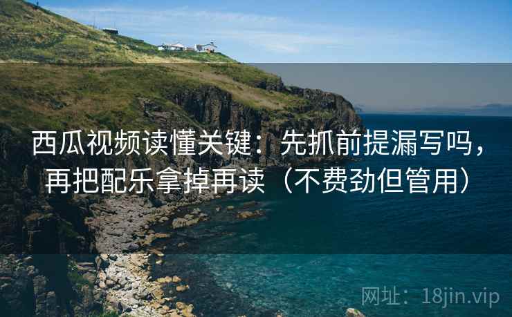 西瓜视频读懂关键：先抓前提漏写吗，再把配乐拿掉再读（不费劲但管用）