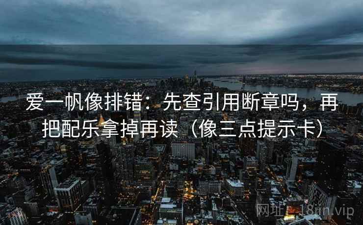 爱一帆像排错：先查引用断章吗，再把配乐拿掉再读（像三点提示卡）