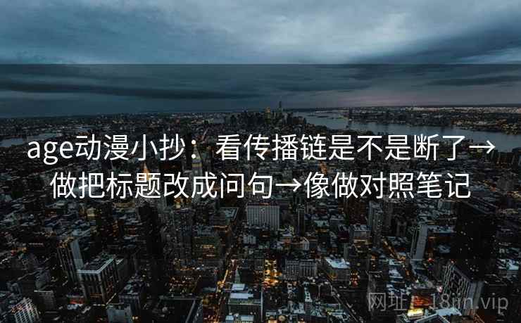 age动漫小抄：看传播链是不是断了→做把标题改成问句→像做对照笔记
