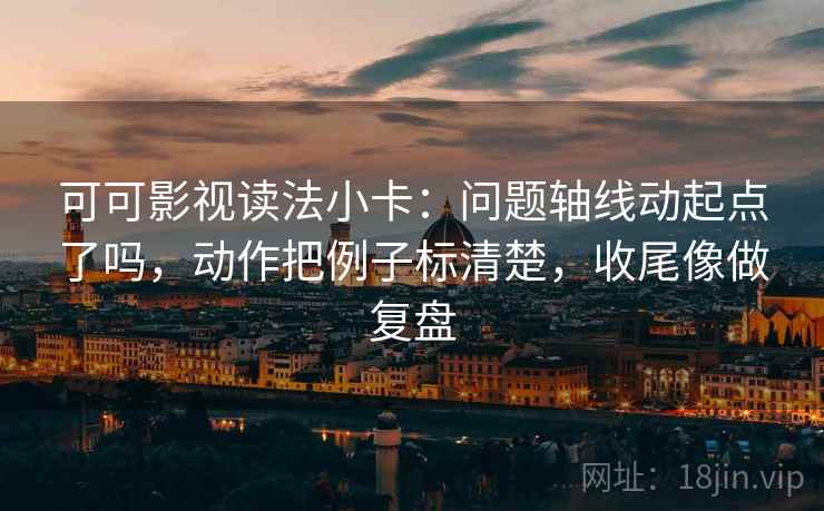 可可影视读法小卡：问题轴线动起点了吗，动作把例子标清楚，收尾像做复盘