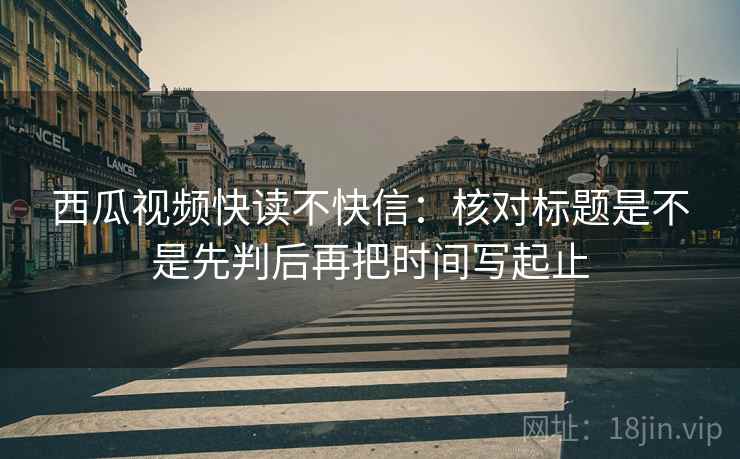 西瓜视频快读不快信：核对标题是不是先判后再把时间写起止