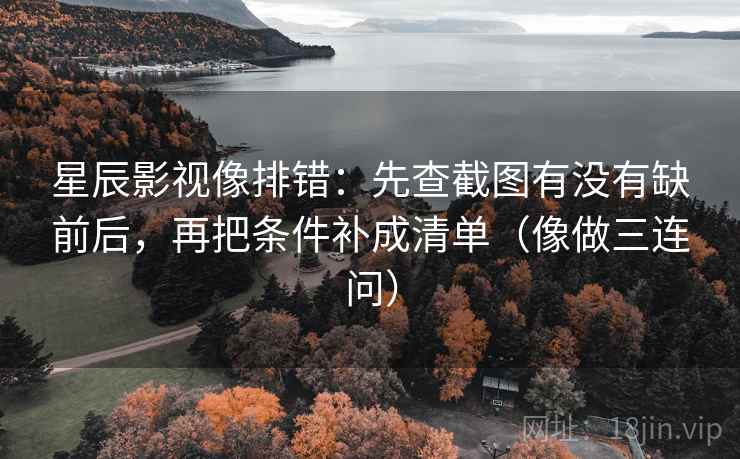 星辰影视像排错：先查截图有没有缺前后，再把条件补成清单（像做三连问）
