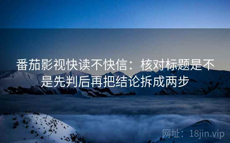 番茄影视快读不快信：核对标题是不是先判后再把结论拆成两步