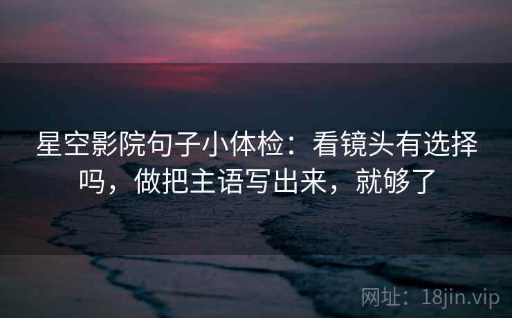 星空影院句子小体检：看镜头有选择吗，做把主语写出来，就够了