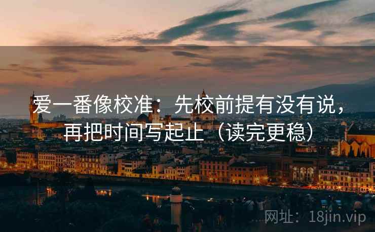 爱一番像校准：先校前提有没有说，再把时间写起止（读完更稳）
