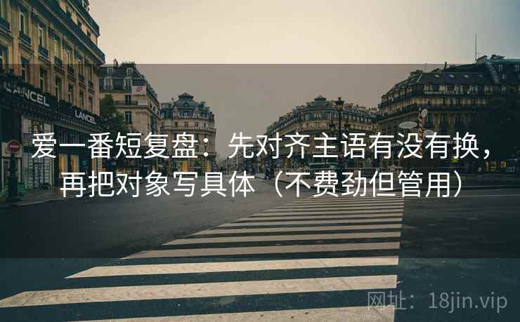 爱一番短复盘：先对齐主语有没有换，再把对象写具体（不费劲但管用）