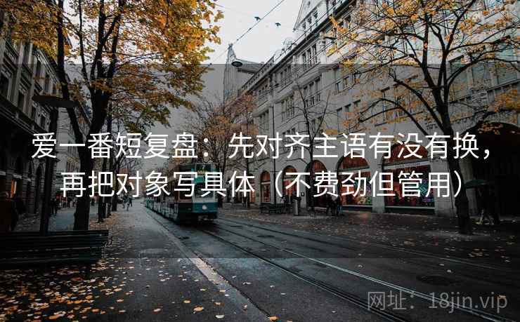 爱一番短复盘：先对齐主语有没有换，再把对象写具体（不费劲但管用）