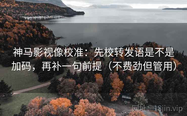 神马影视像校准：先校转发语是不是加码，再补一句前提（不费劲但管用）