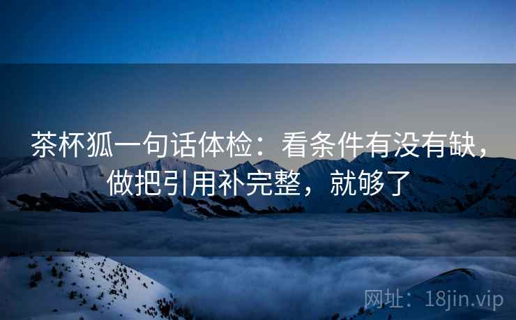 茶杯狐一句话体检：看条件有没有缺，做把引用补完整，就够了