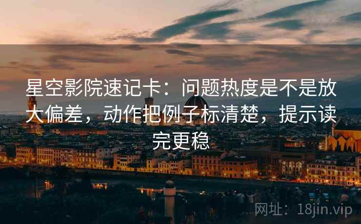 星空影院速记卡：问题热度是不是放大偏差，动作把例子标清楚，提示读完更稳