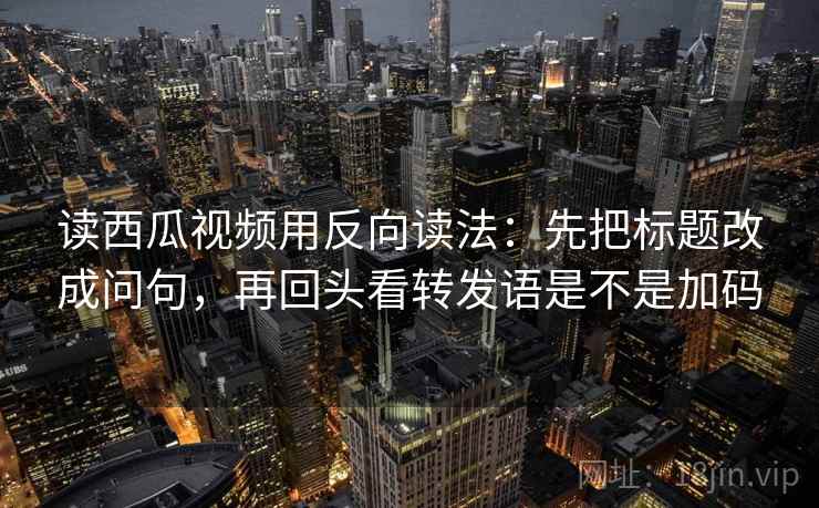 读西瓜视频用反向读法：先把标题改成问句，再回头看转发语是不是加码