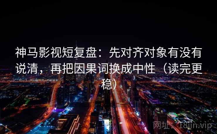 神马影视短复盘：先对齐对象有没有说清，再把因果词换成中性（读完更稳）