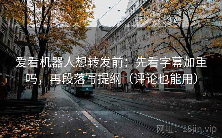 爱看机器人想转发前：先看字幕加重吗，再段落写提纲（评论也能用）