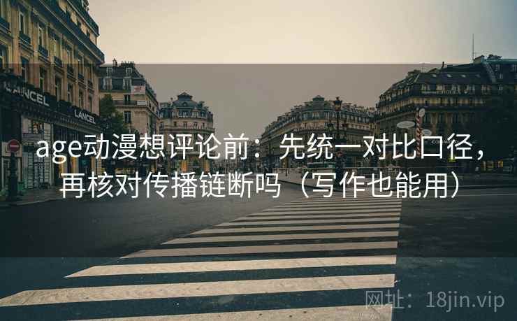 age动漫想评论前：先统一对比口径，再核对传播链断吗（写作也能用）