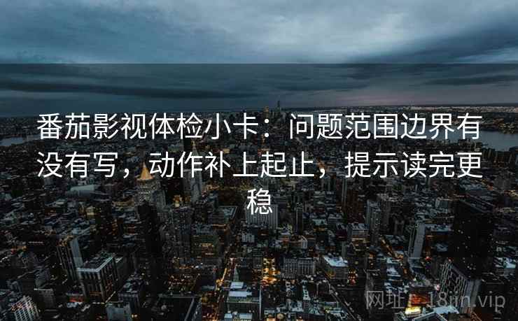 番茄影视体检小卡：问题范围边界有没有写，动作补上起止，提示读完更稳
