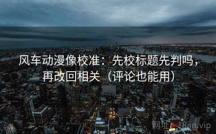 风车动漫像校准：先校标题先判吗，再改回相关（评论也能用）