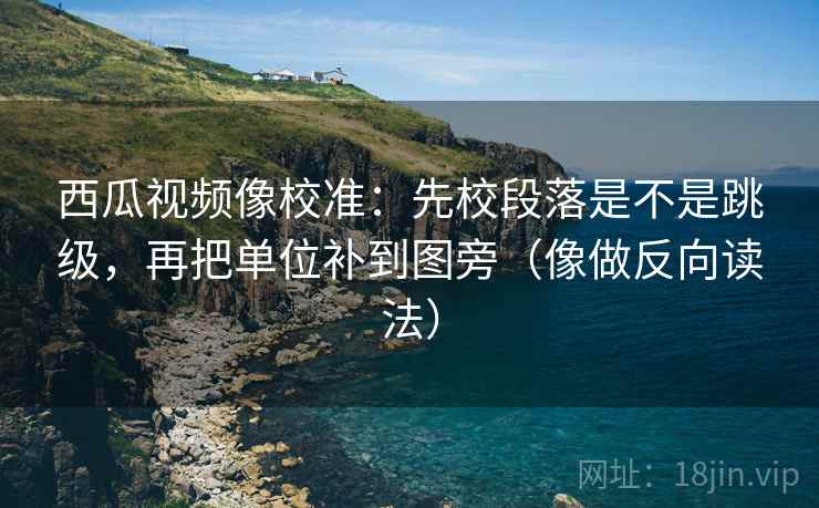 西瓜视频像校准：先校段落是不是跳级，再把单位补到图旁（像做反向读法）