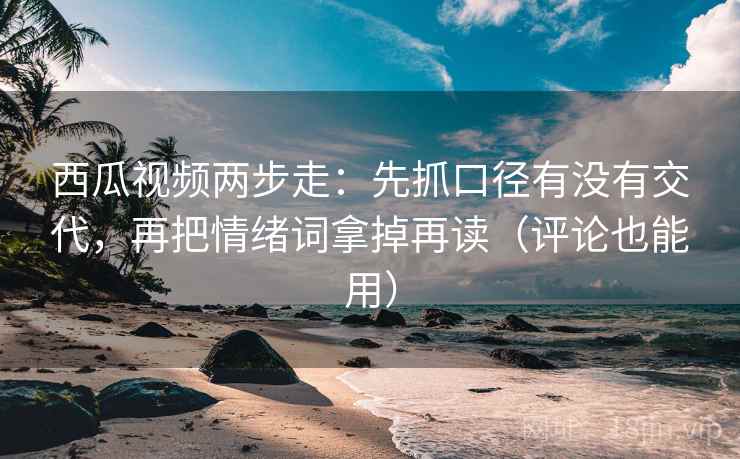 西瓜视频两步走：先抓口径有没有交代，再把情绪词拿掉再读（评论也能用）