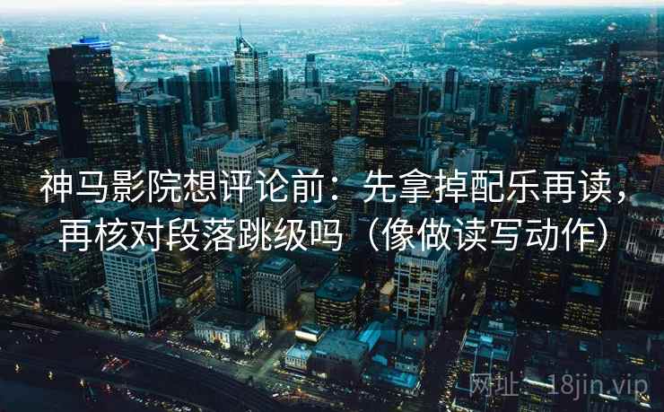 神马影院想评论前：先拿掉配乐再读，再核对段落跳级吗（像做读写动作）