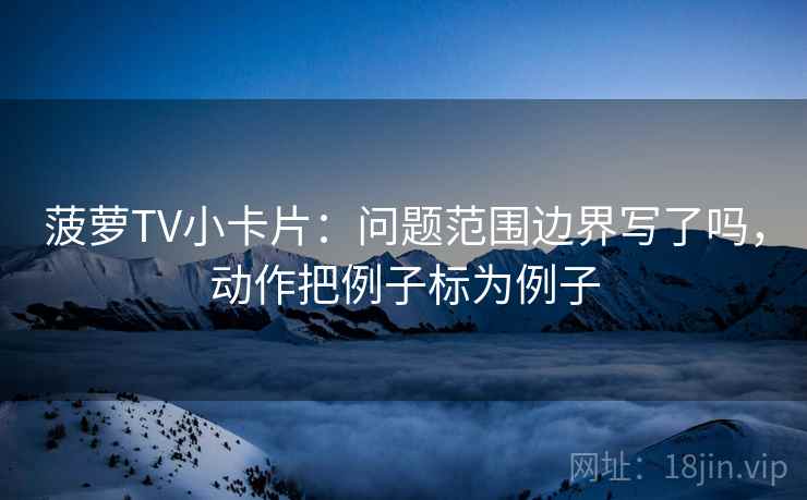 菠萝TV小卡片：问题范围边界写了吗，动作把例子标为例子
