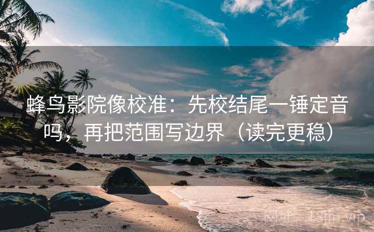蜂鸟影院像校准：先校结尾一锤定音吗，再把范围写边界（读完更稳）
