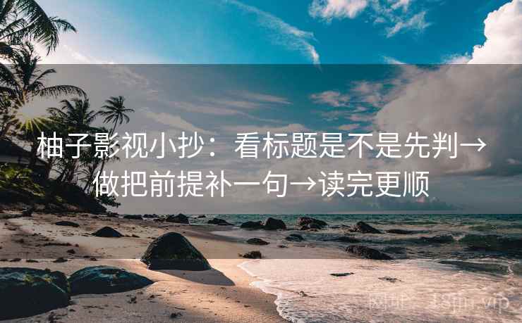 柚子影视小抄：看标题是不是先判→做把前提补一句→读完更顺