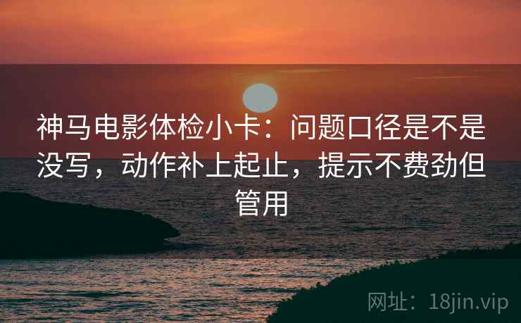 神马电影体检小卡:问题口径是不是没写,动作补上起止,提示不费劲但管用 神马电影体检小卡:问题口径是不是没写,动作补上起止,提示不费劲但管用