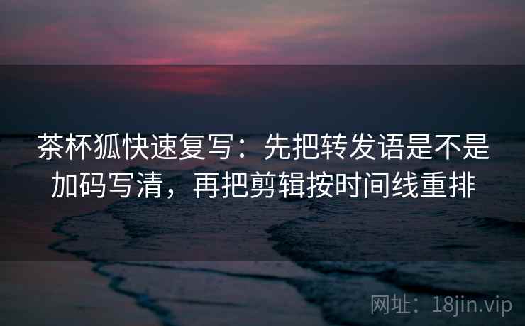 茶杯狐快速复写：先把转发语是不是加码写清，再把剪辑按时间线重排